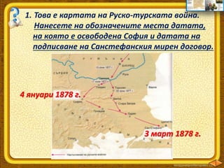 1. Това е картата на Руско-турската война.
Нанесете на обозначените места датата,
на която е освободена София и датата на
подписване на Санстефанския мирен договор.
4 януари 1878 г.
3 март 1878 г.
 