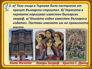 3. а/ Тази къща в Търново била построена от
прочут български строител. б/ Украсата в
черквата нарисувал известен български
зограф. в/ Книгата издал известен български
издател. Постави имената им на правилното
място.
Колю Фичето Захари Зограф Христо Г. Данов
 