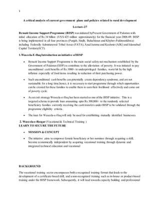 1
A critical analysis of current government plans and policies related to rural development
Lecture-27
Benazir Income Support Programme (BISP) wasinitiated byPresent Government of Pakistan with
initial allocation of Rs.34 billion (US $ 425 million approximately) for the financial year 2008-09. BISP
is being implemented in all four provinces (Punjab, Sindh, Baluchistan and Khyber-Pakhtoonkhwa)
including Federally Administered Tribal Areas (FATA),Azad Jammu and Kashmir (AJK) and Islamabad
Capital Territory(ICT).
1.Waseela-E-Haq Introduction an initiative ofBISP
 Benazir Income Support Programme is the main social safety net mechanism established by the
Government of Pakistan (GOP) to contribute to the alleviation of poverty. It was initiated to pay
unconditional cash benefits of Rs.1000/- to underprivileged families, worst hit by the high
inflation especially of food items resulting in reduction of their purchasing power.
 Such unconditional cash benefits can potentially create dependency syndrome, and are not
sustainable for a long time;hence, it is necessary to start programme through which opportunities
can be created for these families to enable them to earn their livelihood effectively and come out
of poverty cycle.
 As an exit strategy Waseela-e-Haq has been started as one of the BISP initiative. This is a
targeted scheme to provide loan amounting upto Rs.300,000/- to the randomly selected
beneficiary families currently receiving the cash transfers under BISP to be validated through the
programme eligibility criteria.
 The loan for Waseela-e-Haq will only be used for establishing mutually identified businesses.
2. Waseela-e-Rozgar (Vocational& Technical Training )
LEARN TO SECURE THE FUTURE
 MISSION & CONCEPT
 The initiative aims to empower female beneficiary or her nominee through acquiring a skill;
become economically independent by acquiring vocational training through dynamic and
integrated technical education and vocational
BACKGROUND
The vocational training sector encompasses both a recognized training format that leads to the
development of a certificate-based skill, and a non-recognized training such as in-house or product-based
training under the BISP framework. Subsequently, it will lead towards capacity building and professional
 