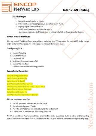 Inter-VLAN Routing
Disadvantages
1. Router is a single point of failure.
2. If the trunk becomes congested, it can affect every VLAN.
3. Slightly higher latency because-
-traffic must leave and re-enter the switch.
-the router makes the traffic decisions in software (which is slower than hardware).
Switch Virtual Interfaces
SVIs are virtual VLAN interfaces on multilayer switches; one SVI is created for each VLAN to be routed
and it performs the process for all the packets associated with that VLAN.
Configuring SVIs
a. Enable IP routing
b. Create the VLANs
c. Create the SVI
d. Assign an IP address to each SVI
e. Enable the interface
f. Optional – Enable an IP routing protocol
Example Configuration
Switch# configure terminal
Switch(config)# ip routing
Switch(config)# vlan 10
Switch(config)# interface vlan 10
Switch(config-if)# ip address 10.10.1.1 255.0.0.0
Switch(config-if)# no shutdown
Switch(config)# router rip
Switch(config-router)# network 10.0.0.0
SVIs are commonly used for:
1. Default gateways for users within the VLAN
2. Virtual route between VLANs
3. Provides an IP address for connectivity to the switch itself
4. Can be used as an interface for routing protocols
An SVI is considered “up” when at least one interface in its associated VLAN is active and forwarding
traffic. If all interfaces within that VLAN are down, the SVI goes down to prevent creating a routing loop.
 