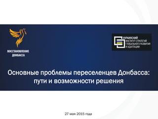 Основные проблемы переселенцев Донбасса:
пути и возможности решения
27 мая 2015 года
 
