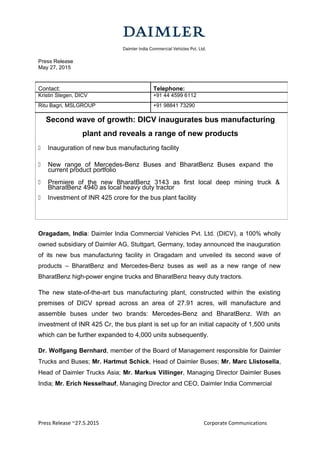 Press Release
May 27, 2015
Contact: Telephone:
Kristin Stegen, DICV +91 44 4599 6112
Ritu Bagri, MSLGROUP +91 98841 73290
Second wave of growth: DICV inaugurates bus manufacturing
plant and reveals a range of new products
 Inauguration of new bus manufacturing facility
 New range of Mercedes-Benz Buses and BharatBenz Buses expand the
current product portfolio
 Premiere of the new BharatBenz 3143 as first local deep mining truck &
BharatBenz 4940 as local heavy duty tractor
 Investment of INR 425 crore for the bus plant facility
Oragadam, India: Daimler India Commercial Vehicles Pvt. Ltd. (DICV), a 100% wholly
owned subsidiary of Daimler AG, Stuttgart, Germany, today announced the inauguration
of its new bus manufacturing facility in Oragadam and unveiled its second wave of
products – BharatBenz and Mercedes-Benz buses as well as a new range of new
BharatBenz high-power engine trucks and BharatBenz heavy duty tractors.
The new state-of-the-art bus manufacturing plant, constructed within the existing
premises of DICV spread across an area of 27.91 acres, will manufacture and
assemble buses under two brands: Mercedes-Benz and BharatBenz. With an
investment of INR 425 Cr, the bus plant is set up for an initial capacity of 1,500 units
which can be further expanded to 4,000 units subsequently.
Dr. Wolfgang Bernhard, member of the Board of Management responsible for Daimler
Trucks and Buses; Mr. Hartmut Schick, Head of Daimler Buses; Mr. Marc Llistosella,
Head of Daimler Trucks Asia; Mr. Markus Villinger, Managing Director Daimler Buses
India; Mr. Erich Nesselhauf, Managing Director and CEO, Daimler India Commercial
Press Release ~27.5.2015 Corporate Communications
 
