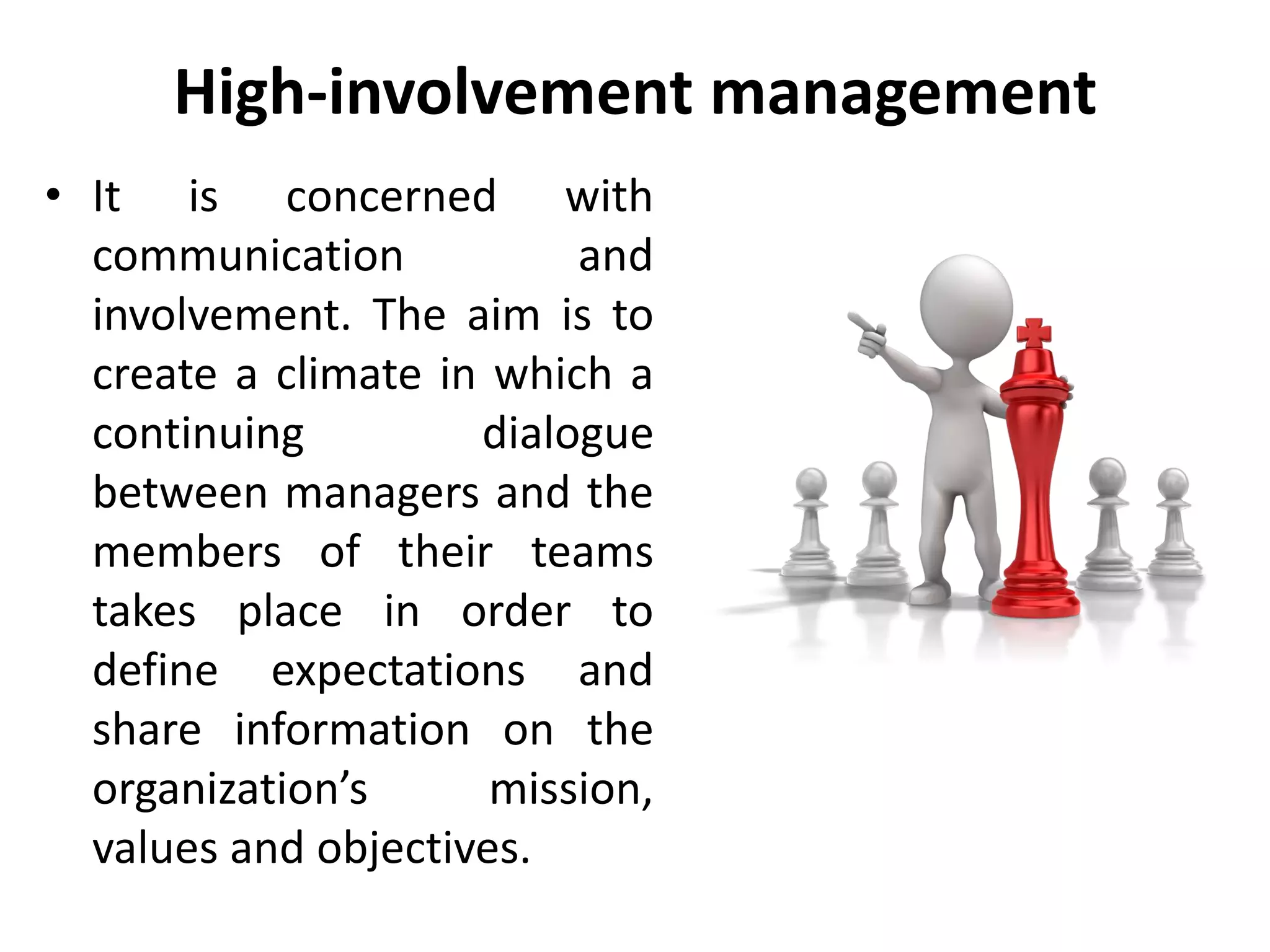 High-involvement management
• It is concerned with
communication and
involvement. The aim is to
create a climate in which a
continuing dialogue
between managers and the
members of their teams
takes place in order to
define expectations and
share information on the
organization’s mission,
values and objectives.