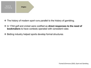 Sport &
Gambling
Origins
 The history of modern sport runs parallel to the history of gambling.
 In 1744 golf and cricket were codified as direct responses to the need of
bookmakers to have contests operated with consistent rules
 Betting industry helped sports develop formal structures
Forrest & Simmons (2003). Sport and Gambling.
 