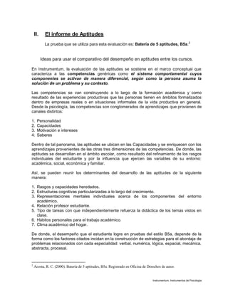 Instrumentum, Instrumentos de Psicología
II. El informe de Aptitudes
La prueba que se utiliza para esta evaluación es: Batería de 5 aptitudes, B5a.2
Ideas para usar el comparativo del desempeño en aptitudes entre los cursos.
En Instrumentum, la evaluación de las aptitudes se sostiene en el marco conceptual que
caracteriza a las competencias genéricas como el sistema comportamental cuyos
componentes se activan de manera diferencial, según como la persona asuma la
solución de un problema y su contexto.
Las competencias se van construyendo a lo largo de la formación académica y como
resultado de las experiencias productivas que las personas tienen en ámbitos formalizados
dentro de empresas reales o en situaciones informales de la vida productiva en general.
Desde la psicología, las competencias son conglomerados de aprendizajes que provienen de
canales distintos:
1. Personalidad
2. Capacidades
3. Motivación e intereses
4. Saberes
Dentro de tal panorama, las aptitudes se ubican en las Capacidades y se enriquecen con los
aprendizajes provenientes de las otras tres dimensiones de las competencias. De donde, las
aptitudes se desarrollan en el ámbito escolar, como resultado del refinamiento de los rasgos
individuales del estudiante y por la influencia que ejercen las variables de su entorno:
académica, social, económica y familiar.
Así, se pueden reunir los determinantes del desarrollo de las aptitudes de la siguiente
manera:
1. Rasgos y capacidades heredados.
2. Estructuras cognitivas particularizadas a lo largo del crecimiento.
3. Representaciones mentales individuales acerca de los componentes del entorno
académico.
4. Relación profesor estudiante.
5. Tipo de tareas con que independientemente refuerza la didáctica de los temas vistos en
clase.
6. Hábitos personales para el trabajo académico.
7. Clima académico del hogar.
De donde, el desempeño que el estudiante logre en pruebas del estilo B5a, depende de la
forma como los factores citados incidan en la construcción de estrategias para el abordaje de
problemas relacionados con cada especialidad: verbal, numérica, lógica, espacial, mecánica,
abstracta, procesal.
2
Acosta, R. C. (2000). Batería de 5 aptitudes, B5a. Registrado en Oficina de Derechos de autor.
 