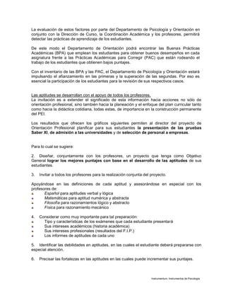 Instrumentum, Instrumentos de Psicología
La evaluación de estos factores por parte del Departamento de Psicología y Orientación en
conjunto con la Dirección de Curso, la Coordinación Académica y los profesores, permitirá
detectar las prácticas de aprendizaje de los estudiantes.
De este modo el Departamento de Orientación podrá encontrar las Buenas Prácticas
Académicas (BPA) que emplean los estudiantes para obtener buenos desempeños en cada
asignatura frente a las Prácticas Académicas para Corregir (PAC) que están rodeando el
trabajo de los estudiantes que obtienen bajos puntajes.
Con el inventario de las BPA y las PAC, el Departamento de Psicología y Orientación estará
impulsando el afianzamiento en las primeras y la superación de las segundas. Por eso es
esencial la participación de los estudiantes para la revisión de sus respectivos casos.
Las aptitudes se desarrollan con el apoyo de todos los profesores.
La invitación es a extender el significado de esta información hacia acciones no sólo de
orientación profesional, sino también hacia la planeación y el enfoque del plan curricular tanto
como hacia la didáctica cotidiana, todas estas, de importancia en la construcción permanente
del PEI.
Los resultados que ofrecen los gráficos siguientes permiten al director del proyecto de
Orientación Profesional planificar para sus estudiantes la presentación de las pruebas
Saber XI, de admisión a las universidades y de selección de personal a empresas.
Para lo cual se sugiere:
2. Diseñar, conjuntamente con los profesores, un proyecto que tenga como Objetivo
General lograr los mejores puntajes con base en el desarrollo de las aptitudes de sus
estudiantes.
3. Invitar a todos los profesores para la realización conjunta del proyecto.
Apoyándose en las definiciones de cada aptitud y asesorándose en especial con los
profesores de:
Español para aptitudes verbal y lógica
Matemáticas para aptitud numérica y abstracta
Filosofía para razonamientos lógico y abstracto
Física para razonamiento mecánico
4. Considerar como muy importante para tal preparación:
Tipo y características de los exámenes que cada estudiante presentará
Sus intereses académicos (historia académica)
Sus intereses profesionales (resultados del F.I.P.)
Los informes de aptitudes de cada uno
5. Identificar las debilidades en aptitudes, en las cuales el estudiante deberá prepararse con
especial atención.
6. Precisar las fortalezas en las aptitudes en las cuales puede incrementar sus puntajes.
 