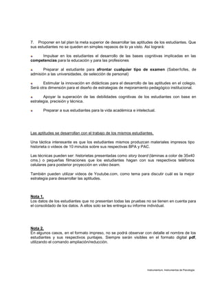 Instrumentum, Instrumentos de Psicología
7. Proponer en tal plan la meta superior de desarrollar las aptitudes de los estudiantes. Que
sus estudiantes no se queden en simples repasos de lo ya visto. Así logrará:
Impulsar en los estudiantes el desarrollo de las bases cognitivas implicadas en las
competencias para la educación y para las profesiones
Preparar al estudiante para afrontar cualquier tipo de examen (Saber/Icfes, de
admisión a las universidades, de selección de personal)
Estimular la innovación en didácticas para el desarrollo de las aptitudes en el colegio.
Será otra dimensión para el diseño de estrategias de mejoramiento pedagógico institucional.
Apoyar la superación de las debilidades cognitivas de los estudiantes con base en
estrategia, precisión y técnica.
Preparar a sus estudiantes para la vida académica e intelectual.
Las aptitudes se desarrollan con el trabajo de los mismos estudiantes.
Una táctica interesante es que los estudiantes mismos produzcan materiales impresos tipo
historieta o videos de 10 minutos sobre sus respectivas BPA y PAC.
Las técnicas pueden ser: historietas presentadas como story board (láminas a color de 35x40
cms.) o pequeñas filmaciones que los estudiantes hagan con sus respectivos teléfonos
celulares para posterior proyección en video beam.
También pueden utilizar videos de Youtube.com, como tema para discutir cuál es la mejor
estrategia para desarrollar las aptitudes.
Nota 1.
Los datos de los estudiantes que no presentan todas las pruebas no se tienen en cuenta para
el consolidado de los datos. A ellos solo se les entrega su informe individual.
Nota 2.
En algunos casos, en el formato impreso, no se podrá observar con detalle el nombre de los
estudiantes y sus respectivos puntajes. Siempre serán visibles en el formato digital pdf,
utilizando el comando ampliación/reducción.
 