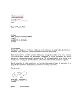 caracost@gmail.com
Tel. 324 23 44; Cel. 315 291 05 11
Bogotá
Bogotá, Mayo 8, 2015
Profesor
PABLO ALEJANDRO SALAZAR
Colegio
VILLEMAR EL CARMEN
Ciudad
Cordial saludo
Con gusto, entregamos el informe producido por la aplicación de las pruebas de intereses y
aptitudes, como apoyo a la Orientación Profesional de sus estudiantes.
Esta información les permitirá afianzar fortalezas y corregir debilidades tanto como propiciar
una comunicación objetiva con estudiantes, profesores y padres de familia. Así podrán
estimar los resultados que están produciendo el PEI y la participación de la familia en la
construcción del proyecto formativo de sus estudiantes con miras a la educación superior.
Con la seguridad de haber contribuido con la mejor información al logro de las metas de su
proyecto de Orientación Profesional y de la misión del colegio, suscribo,
Atentamente,
CARLOS A. ACOSTA R.
Director
Anexo : Lo anunciado.
Instrumentos de Psicología SAS
Instrumentum
Fundado en 1987
 