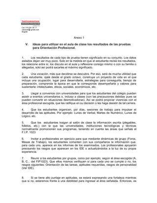 Cel. 315 291 05 11
caracost@ gmail.com
Bogotá
Anexo 1
V. Ideas para utilizar en el aula de clase los resultados de las pruebas
para Orientación Profesional.
1. Los resultados de cada tipo de prueba tienen significado en su conjunto. Los datos
aislados dejan ver muy poco. Solo en la medida en que el estudiante revise los resultados,
los relacione entre sí, los discuta en el aula y reflexione consigo mismo o con su familia o
allegados, solo así podrá sacarles el máximo significado.
2. Una vocación, más que decidirse se descubre. Por eso, será de mucha utilidad que
cada estudiante, ojalá desde el grado octavo, construya un proyecto de vida en el que
incluya una ocupación, lugar para desarrollarla, estrategias para conseguirla, tiempo de
preparación, comprenda la época en que le corresponde desempeñarla y valores para
sustentarla: intelectuales, éticos, sociales, económicos, etc.
3. Llegar a convenios con universidades para que los estudiantes del colegio puedan
asistir a eventos universitarios o, incluso a clases (con las precauciones debidas pues se
pueden convertir en situaciones desmotivadoras). Así se podrá propiciar vivencias con el
área profesional escogida, que les ratifique en su decisión o les haga desistir de tal carrera.
4. Que los estudiantes organicen, por días, sesiones de trabajo para impulsar el
desarrollo de las aptitudes. Por ejemplo: Lunes de Verbal, Martes de Numérico, Lunes de
Lógico, etc.
5. Que los estudiantes traigan al salón de clase la información escrita (plegables,
folletos, etc.) con la que las universidades, instituciones tecnológicas y técnicas
normalmente promocionan sus programas, teniendo en cuenta las áreas que señala el
F.I.P. 1023
6. Invitar a profesionales en ejercicio para que mediante dinámicas de grupo (Foros,
Mesas de Trabajo), los estudiantes comenten con sus compañeros la información que,
para cada uno, aparece en los informes de los examinados. Los profesionales apoyarán
precisando los rasgos que aparecen en los IDE o actualizándolos a la luz de su propia
experiencia.
7. Reunir a los estudiantes por grupos, como por ejemplo, según el área escogida (A,
B, C... del FIP1023). Que ellos mismos verifiquen si para cada uno se cumple o no, los
rasgos siguientes: Orientación de las tareas, aptitudes requeridas, rasgos de personalidad
(Ver IDE).
8. Si se tiene alto puntaje en aptitudes, se estará expresando una fortaleza mientras
que si no, estaremos frente a una debilidad para ingresar al área señalada. Entonces, es
Instrumentos dePsicología SAS
Instrumentum
Fundado en 1987
 