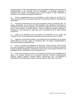 Instrumentum, Instrumentos de Psicología
importante dejar en claro las fortalezas para que el estudiante refuerce otras dimensiones
complementarias a los intereses. Ante las debilidades, el orientador asesorará al
estudiante para diseñar una estrategia que le permita superar el bajo desempeño y
continuar en su proceso de escogencia profesional.
9. Invitar a representantes de las universidades y sobre la base de los IDE (F.I.P.
1023), que ellos precisen las características que en cada área enfatiza la universidad que
representan.
10. Comparar la información que para cada examinado le ofrece su respectivo IDE, con
aquella proveniente de la Hoja de Vida Académica del estudiante. Precisando la
correlación que haya entre las aptitudes, el rendimiento académico, los eventos especiales
que le hayan ocurrido, la historia familiar y todos los datos que puedan coadyuvar a
enriquecer la base personal de datos para que el estudiante tome la mejor decisión
ocupacional.
11. Invitar a los profesores para que apoyen la comparación de los rasgos que
muestren los IDE, con las exigencias académicas que tiene cada una de las carreras.
12. Organizar una escuela de padres, cuya temática sea la socialización de los rasgos
profesionales de sus hijos, según los respectivos IDE. Los padres complementarán la
información ofrecida por tales informes.
13. Invitar a promotores del Ministerio de Educación, ICFES, ICETEX, COLFUTURO,
etc., para que apoyen la interpretación de la información de los IDE, desde los puntos de
vista de la realidad colombiana e internacional, de los costos, de los apoyos financieros, de
la legalidad de las universidades y de los programas, etc.
14. Promover la realización de foros con invitados que conozcan las necesidades de la
región o de distintos sectores de la economía (financiero, servicios, metalmecánico,
comercio, seguros, gobierno, comercio exterior, agropecuario, etc.). Se impulsará la
participación de cada estudiante, según el área que mayor puntaje obtuvo en el IDE.
 