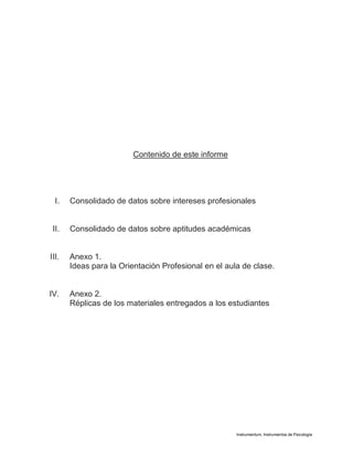 Instrumentum, Instrumentos de Psicología
Contenido de este informe
I. Consolidado de datos sobre intereses profesionales
II. Consolidado de datos sobre aptitudes académicas
III. Anexo 1.
Ideas para la Orientación Profesional en el aula de clase.
IV. Anexo 2.
Réplicas de los materiales entregados a los estudiantes
 