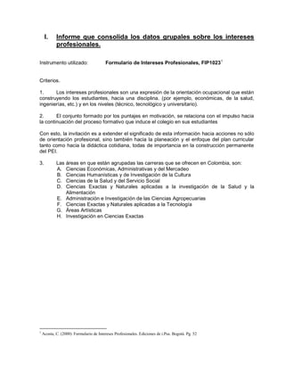 I. Informe que consolida los datos grupales sobre los intereses
profesionales.
Instrumento utilizado: Formulario de Intereses Profesionales, FIP10231
Criterios.
1. Los intereses profesionales son una expresión de la orientación ocupacional que están
construyendo los estudiantes, hacia una disciplina. (por ejemplo, económicas, de la salud,
ingenierías, etc.) y en los niveles (técnico, tecnológico y universitario).
2. El conjunto formado por los puntajes en motivación, se relaciona con el impulso hacia
la continuación del proceso formativo que induce el colegio en sus estudiantes
Con esto, la invitación es a extender el significado de esta información hacia acciones no sólo
de orientación profesional, sino también hacia la planeación y el enfoque del plan curricular
tanto como hacia la didáctica cotidiana, todas de importancia en la construcción permanente
del PEI.
3. Las áreas en que están agrupadas las carreras que se ofrecen en Colombia, son:
A. Ciencias Económicas, Administrativas y del Mercadeo
B. Ciencias Humanísticas y de Investigación de la Cultura
C. Ciencias de la Salud y del Servicio Social
D. Ciencias Exactas y Naturales aplicadas a la investigación de la Salud y la
Alimentación
E. Administración e Investigación de las Ciencias Agropecuarias
F. Ciencias Exactas y Naturales aplicadas a la Tecnología
G. Áreas Artísticas
H. Investigación en Ciencias Exactas
1
Acosta, C. (2000) Formulario de Intereses Profesionales. Ediciones de i.Psa. Bogotá. Pg. 52
 