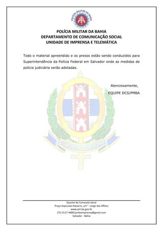 POLÍCIA MILITAR DA BAHIA
DEPARTAMENTO DE COMUNICAÇÃO SOCIAL
UNIDADE DE IMPRENSA E TELEMÁTICA
Quartel do Comando Geral
Praça Azpicueta Navarro, s/n° - Largo dos Aflitos
www.pm.ba.gov.br
(71) 3117-4480|pmbaimprensa@gmail.com
Salvador - Bahia
Todo o material apreendido e os presos estão sendo conduzidos para
Superintendência da Polícia Federal em Salvador onde as medidas de
polícia judiciária serão adotadas.
Atenciosamente,
EQUIPE DCS/PMBA
 