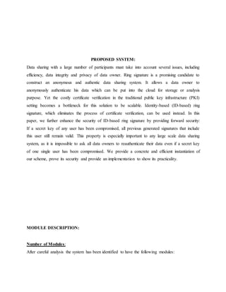 PROPOSED SYSTEM:
Data sharing with a large number of participants must take into account several issues, including
efficiency, data integrity and privacy of data owner. Ring signature is a promising candidate to
construct an anonymous and authentic data sharing system. It allows a data owner to
anonymously authenticate his data which can be put into the cloud for storage or analysis
purpose. Yet the costly certificate verification in the traditional public key infrastructure (PKI)
setting becomes a bottleneck for this solution to be scalable. Identity-based (ID-based) ring
signature, which eliminates the process of certificate verification, can be used instead. In this
paper, we further enhance the security of ID-based ring signature by providing forward security:
If a secret key of any user has been compromised, all previous generated signatures that include
this user still remain valid. This property is especially important to any large scale data sharing
system, as it is impossible to ask all data owners to reauthenticate their data even if a secret key
of one single user has been compromised. We provide a concrete and efficient instantiation of
our scheme, prove its security and provide an implementation to show its practicality.
MODULE DESCRIPTION:
Number of Modules:
After careful analysis the system has been identified to have the following modules:
 