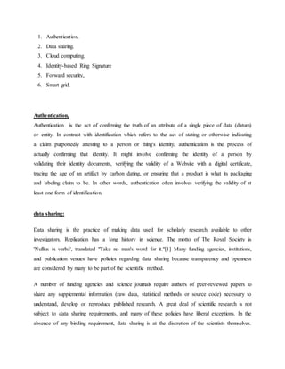 1. Authentication.
2. Data sharing.
3. Cloud computing.
4. Identity-based Ring Signature
5. Forward security,.
6. Smart grid.
Authentication,
Authentication is the act of confirming the truth of an attribute of a single piece of data (datum)
or entity. In contrast with identification which refers to the act of stating or otherwise indicating
a claim purportedly attesting to a person or thing's identity, authentication is the process of
actually confirming that identity. It might involve confirming the identity of a person by
validating their identity documents, verifying the validity of a Website with a digital certificate,
tracing the age of an artifact by carbon dating, or ensuring that a product is what its packaging
and labeling claim to be. In other words, authentication often involves verifying the validity of at
least one form of identification.
data sharing:
Data sharing is the practice of making data used for scholarly research available to other
investigators. Replication has a long history in science. The motto of The Royal Society is
'Nullius in verba', translated "Take no man's word for it."[1] Many funding agencies, institutions,
and publication venues have policies regarding data sharing because transparency and openness
are considered by many to be part of the scientific method.
A number of funding agencies and science journals require authors of peer-reviewed papers to
share any supplemental information (raw data, statistical methods or source code) necessary to
understand, develop or reproduce published research. A great deal of scientific research is not
subject to data sharing requirements, and many of these policies have liberal exceptions. In the
absence of any binding requirement, data sharing is at the discretion of the scientists themselves.
 