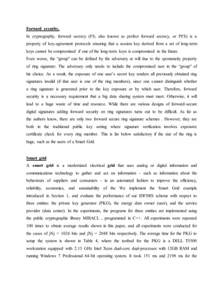 Forward security,
In cryptography, forward secrecy (FS; also known as perfect forward secrecy, or PFS) is a
property of key-agreement protocols ensuring that a session key derived from a set of long-term
keys cannot be compromised if one of the long-term keys is compromised in the future.
Even worse, the “group" can be defined by the adversary at will due to the spontaneity property
of ring signature: The adversary only needs to include the compromised user in the “group" of
his choice. As a result, the exposure of one user’s secret key renders all previously obtained ring
signatures invalid (if that user is one of the ring members), since one cannot distinguish whether
a ring signature is generated prior to the key exposure or by which user. Therefore, forward
security is a necessary requirement that a big data sharing system must meet. Otherwise, it will
lead to a huge waste of time and resource. While there are various designs of forward-secure
digital signatures adding forward security on ring signatures turns out to be difficult. As far as
the authors know, there are only two forward secure ring signature schemes . However, they are
both in the traditional public key setting where signature verification involves expensive
certificate check for every ring member. This is far below satisfactory if the size of the ring is
huge, such as the users of a Smart Grid.
Smart grid
A smart grid is a modernized electrical grid that uses analog or digital information and
communications technology to gather and act on information - such as information about the
behaviours of suppliers and consumers - in an automated fashion to improve the efficiency,
reliability, economics, and sustainability of the We implement the Smart Grid example
introduced in Section 1, and evaluate the performance of our IDFSRS scheme with respect to
three entities: the private key generator (PKG), the energy data owner (user), and the service
provider (data center). In the experiments, the programs for three entities are implemented using
the public cryptographic library MIRACL , programmed in C++. All experiments were repeated
100 times to obtain average results shown in this paper, and all experiments were conducted for
the cases of jNj = 1024 bits and jNj = 2048 bits respectively. The average time for the PKG to
setup the system is shown in Table 4, where the testbed for the PKG is a DELL T5500
workstation equipped with 2.13 GHz Intel Xeon dual-core dual-processor with 12GB RAM and
running Windows 7 Professional 64-bit operating system. It took 151 ms and 2198 ms for the
 