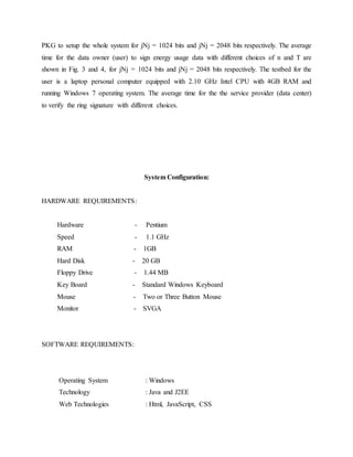 PKG to setup the whole system for jNj = 1024 bits and jNj = 2048 bits respectively. The average
time for the data owner (user) to sign energy usage data with different choices of n and T are
shown in Fig. 3 and 4, for jNj = 1024 bits and jNj = 2048 bits respectively. The testbed for the
user is a laptop personal computer equipped with 2.10 GHz Intel CPU with 4GB RAM and
running Windows 7 operating system. The average time for the the service provider (data center)
to verify the ring signature with different choices.
System Configuration:
HARDWARE REQUIREMENTS:
Hardware - Pentium
Speed - 1.1 GHz
RAM - 1GB
Hard Disk - 20 GB
Floppy Drive - 1.44 MB
Key Board - Standard Windows Keyboard
Mouse - Two or Three Button Mouse
Monitor - SVGA
SOFTWARE REQUIREMENTS:
Operating System : Windows
Technology : Java and J2EE
Web Technologies : Html, JavaScript, CSS
 