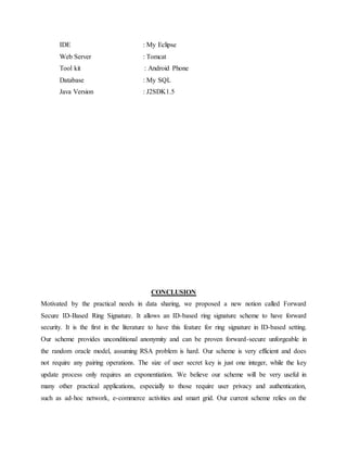 IDE : My Eclipse
Web Server : Tomcat
Tool kit : Android Phone
Database : My SQL
Java Version : J2SDK1.5
CONCLUSION
Motivated by the practical needs in data sharing, we proposed a new notion called Forward
Secure ID-Based Ring Signature. It allows an ID-based ring signature scheme to have forward
security. It is the first in the literature to have this feature for ring signature in ID-based setting.
Our scheme provides unconditional anonymity and can be proven forward-secure unforgeable in
the random oracle model, assuming RSA problem is hard. Our scheme is very efficient and does
not require any pairing operations. The size of user secret key is just one integer, while the key
update process only requires an exponentiation. We believe our scheme will be very useful in
many other practical applications, especially to those require user privacy and authentication,
such as ad-hoc network, e-commerce activities and smart grid. Our current scheme relies on the
 