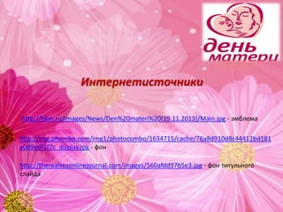 http://hkm.ru/images/News/Den%20materi%20(19.11.2013)/Main.jpg - эмблема
Интернетисточники
http://img.phombo.com/img1/photocombo/1634715/cache/76a8d910d8c44412bd181
a0d9edf1f7c_display.jpg - фон
http://therealsexonlinejournal.com/images/560afdd97b5e3.jpg - фон титульного
слайда
 