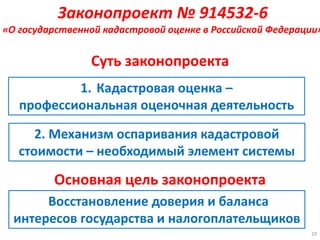 Суть законопроекта
1. Кадастровая оценка –
профессиональная оценочная деятельность
2. Механизм оспаривания кадастровой
стоимости – необходимый элемент системы
Восстановление доверия и баланса
интересов государства и налогоплательщиков
10
Основная цель законопроекта
Законопроект № 914532-6
«О государственной кадастровой оценке в Российской Федерации»
 