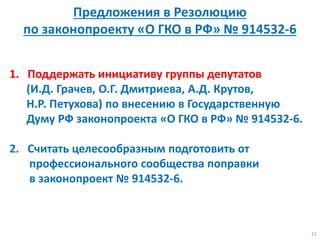 1. Поддержать инициативу группы депутатов
(И.Д. Грачев, О.Г. Дмитриева, А.Д. Крутов,
Н.Р. Петухова) по внесению в Государственную
Думу РФ законопроекта «О ГКО в РФ» № 914532-6.
2. Считать целесообразным подготовить от
профессионального сообщества поправки
в законопроект № 914532-6.
11
Предложения в Резолюцию
по законопроекту «О ГКО в РФ» № 914532-6
 