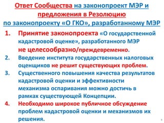 1. Принятие законопроекта «О государственной
кадастровой оценке», разработанного МЭР
не целесообразно/преждевременно.
2. Введение института государственных налоговых
оценщиков не решит существующих проблем.
3. Существенного повышения качества результатов
кадастровой оценки и эффективности
механизма оспаривания можно достичь в
рамках существующей Концепции.
4. Необходимо широкое публичное обсуждение
проблем кадастровой оценки и механизмов их
решения. 8
Ответ Сообщества на законопроект МЭР и
предложения в Резолюцию
по законопроекту «О ГКО», разработанному МЭР
 