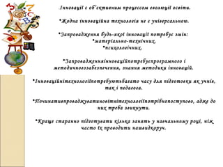 .Інновації є об’єктивним процессом еволюції освіти.
•Жодна інноваційна технологія не є універсальною.
•Запровадження будь-якої інновації потребує змін:
•матеріально-технічних,
•психологічних.
•Запровадженняінноваційпотребуєпрограмного і
методичногозабезпечення, знання методики інновацій.
•Інноваційнітехнологіїпотребуютьбагато часу для підготовки як учнів,
так і педагога.
•Починативпроваджуватиновітнітехнологіїпотрібнопоступово, адже до
них треба звикнути.
•Краще старанно підготувати кілька занять у навчальному році, ніж
часто їх проводити нашвидкоруч.
 