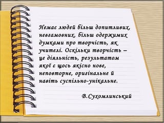 Немає людей більш допитливих,
невгамовних, більш одержимих
думками про творчість, як
учителі. Оскільки творчість –
це діяльність, результатом
якої є щось якісно нове,
неповторне, оригінальне й
навіть суспільно-унікальне.
В.Сухомлинський
 
