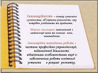 Інноваційність – ознака сучасного
суспільства, об’єктивна реальність, яку
потрібно усвідомити та прийняти.
Термін «інновація» запозичений з
латинської мови та означає нове,
нововведення
Інноваційна методична робота -
частина професійно-управлінської,
педагогічної діяльності,
відмінними особливостями якої є:
забезпечення роботи освітньої
установи в режимі розвитку.
 