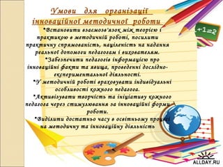 Умови для організації
інноваційної методичної роботи
•Встановити взаємозв'язок між теорією і
практикою в методичній роботі, посилити
практичну спрямованість, націленість на надання
реальної допомоги педагогам і вихователям.
•Забезпечити педагогів інформацією про
інноваційні факти та явища, проведенні дослідно-
експериментальної діяльності.
•У методичній роботі враховувати індивідуальні
особливості кожного педагога.
•Активізувати творчість та ініціативу кожного
педагога через стимулювання за інноваційні форми
роботи.
•Виділити достатньо часу в освітньому процесі
на методичну та інноваційну діяльність
 