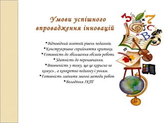 Умови успішного
впровадження інновацій
•Відповідний освітній рівень педагогів.
•Конструктивне сприйняття критики.
•Готовність до збільшення обсягів роботи.
•Здатність до перенавчання.
•Впевненість у тому, що це корисно не
комусь , а конкретно педагогу і учням.
•Готовність змінити звичні методи роботи.
•Володіння ІКТ
 