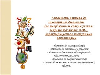 Готовність вчителя до
інноваційної діяльності
(за твердженням деяких учених,
зокрема Касянової О.М.)
характеризується наступними
показниками
-здатність до самоорганізації;
- здатність до самоаналізу, рефлексії;
- здатність відмовитися від стереотипів
педагогічного мислення;
- прагнення до творчих досягнень;
- критичність мислення, здатність до оціночних
суджень.
 