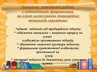 Оновлення методичної роботи
з педагогічними працівниками
на основі застосування інноваційних
технологій сприятиме:
•відмові педагогів від традиційного підходу;
• здійснення навчально – виховного процесу на
основі
особистісно орієнтованого підходу;
• збагаченню загальної культури педагога;
• формуванню компетентної особистості,
орієнтованої на
успіх;
• адаптації педагога до динамічних умов сучасного
життя .
 