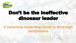 Don’t be the ineffective
dinosaur leader
6 conscious leadership styles to drive high
performance
 