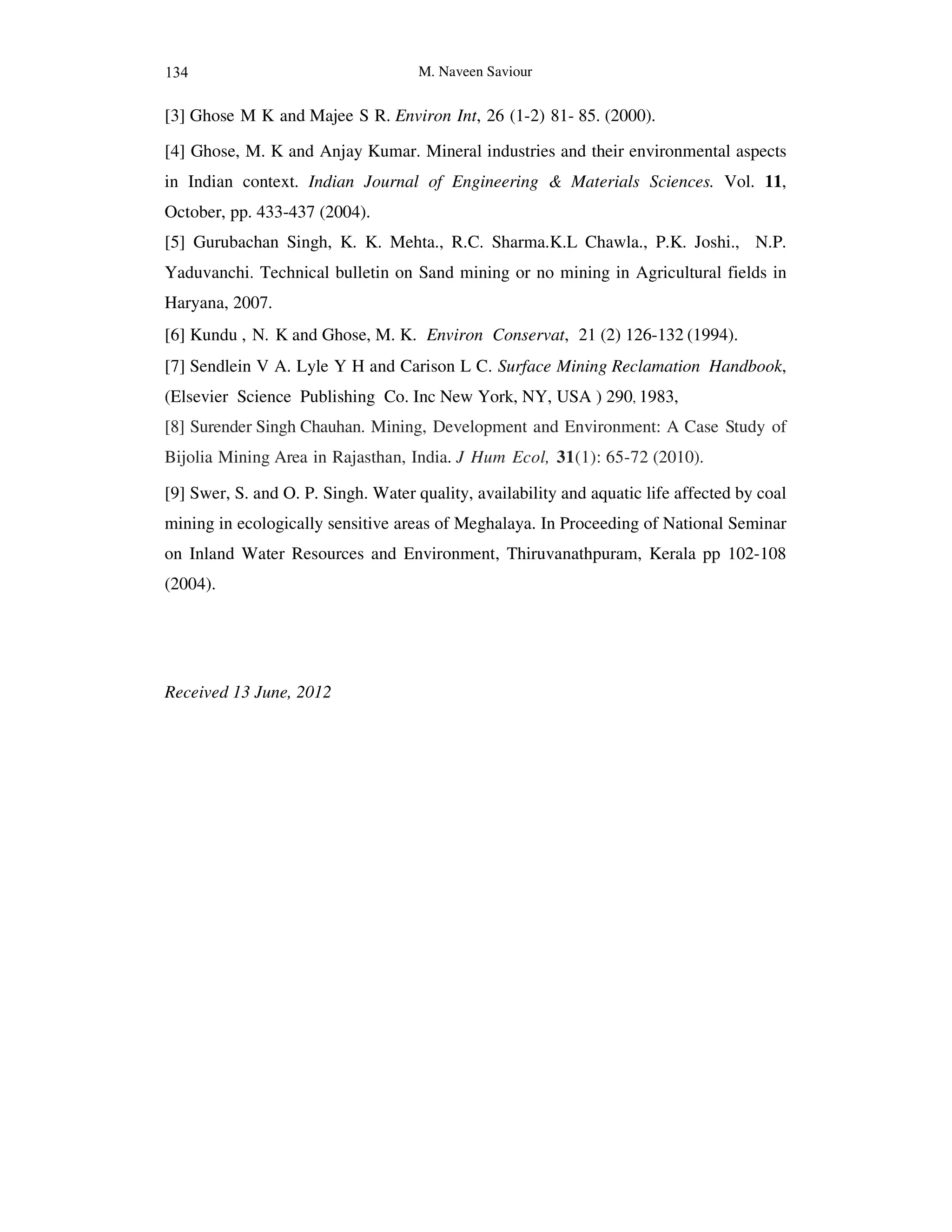 M. Naveen Saviour
[3] Ghose M K and Majee S R. Environ Int, 26 (1-2) 81- 85. (2000).
[4] Ghose, M. K and Anjay Kumar. Mineral industries and their environmental aspects
in Indian context. Indian Journal of Engineering & Materials Sciences. Vol. 11,
October, pp. 433-437 (2004).
[5] Gurubachan Singh, K. K. Mehta., R.C. Sharma.K.L Chawla., P.K. Joshi., N.P.
Yaduvanchi. Technical bulletin on Sand mining or no mining in Agricultural fields in
Haryana, 2007.
[6] Kundu , N. K and Ghose, M. K. Environ Conservat, 21 (2) 126-132 (1994).
[7] Sendlein V A. Lyle Y H and Carison L C. Surface Mining Reclamation Handbook,
(Elsevier Science Publishing Co. Inc New York, NY, USA ) 290, 1983,
[8] Surender Singh Chauhan. Mining, Development and Environment: A Case Study of
Bijolia Mining Area in Rajasthan, India. J Hum Ecol, 31(1): 65-72 (2010).
[9] Swer, S. and O. P. Singh. Water quality, availability and aquatic life affected by coal
mining in ecologically sensitive areas of Meghalaya. In Proceeding of National Seminar
on Inland Water Resources and Environment, Thiruvanathpuram, Kerala pp 102-108
(2004).
Received 13 June, 2012
134
 