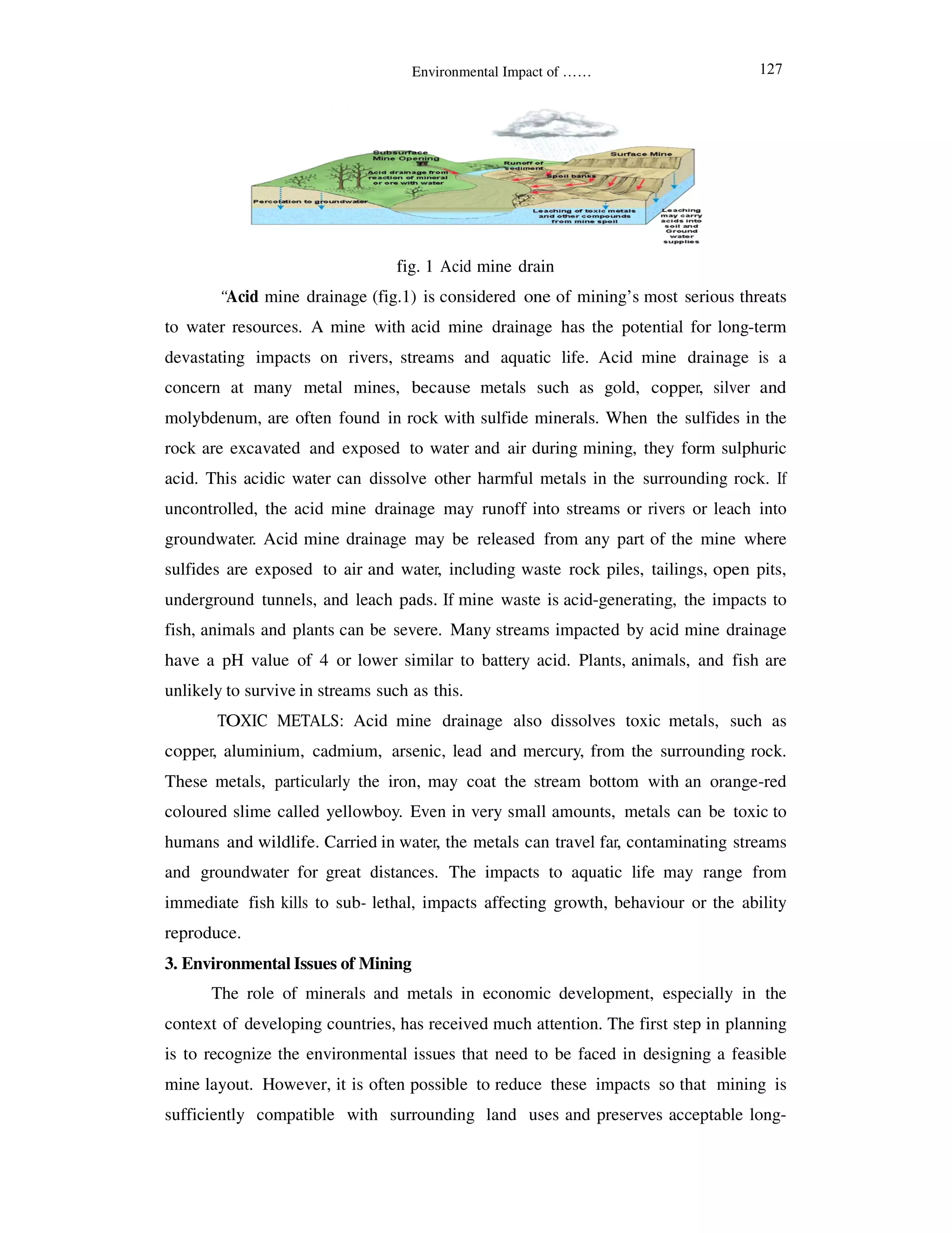 “Acid mine drainage (
to water resources. A mine with
devastating impacts on rivers,
concern at many metal mines,
molybdenum, are often found
rock are excavated and exposed
acid. This acidic water can dissolve
uncontrolled, the acid mine
groundwater. Acid mine drainage
sulfides are exposed to air and
underground tunnels, and leach
fish, animals and plants can be
have a pH value of 4 or lower
unlikely to survive in streams
TOXIC METALS: Acid
copper, aluminium, cadmium,
These metals, particularly the
coloured slime called yellowbo
humans and wildlife. Carried
and groundwater for great distances.
immediate fish kills to sub- lethal,
reproduce.
3. Environmental Issues of Mining
The role of minerals and
context of developing countries,
is to recognize the environmental issues that
mine layout. However, it is oft
sufficiently compatible with
Environmental Impact of ……
fig. 1 Acid mine drain
(fig.1) is considered one of mining’s most serious
with acid mine drainage has the potential for
rivers, streams and aquatic life. Acid mine drainage
mines, because metals such as gold, copper,
found in rock with sulfide minerals. When the sulfides
exposed to water and air during mining, they form
dissolve other harmful metals in the surrounding
drainage may runoff into streams or rivers or
drainage may be released from any part of the mine
and water, including waste rock piles, tailings,
leach pads. If mine waste is acid-generating, the
be severe. Many streams impacted by acid mine
lower similar to battery acid. Plants, animals, and
such as this.
cid mine drainage also dissolves toxic metals,
cadmium, arsenic, lead and mercury, from the surrounding
the iron, may coat the stream bottom with an
yellowboy. Even in very small amounts, metals can be
Carried in water, the metals can travel far, contaminating
distances. The impacts to aquatic life may range
lethal, impacts affecting growth, behaviour or the
Mining
inerals and metals in economic development, especially
countries, has received much attention. The first step in
mental issues that need to be faced in designing a
often possible to reduce these impacts so that
th surrounding land uses and preserves acceptable
serious threats
for long-term
drainage is a
silver and
sulfides in the
form sulphuric
surrounding rock. If
leach into
mine where
open pits,
impacts to
mine drainage
and fish are
metals, such as
surrounding rock.
orange-red
be toxic to
contaminating streams
range from
or the ability
especially in the
step in planning
designing a feasible
that mining is
acceptable long-
127
 