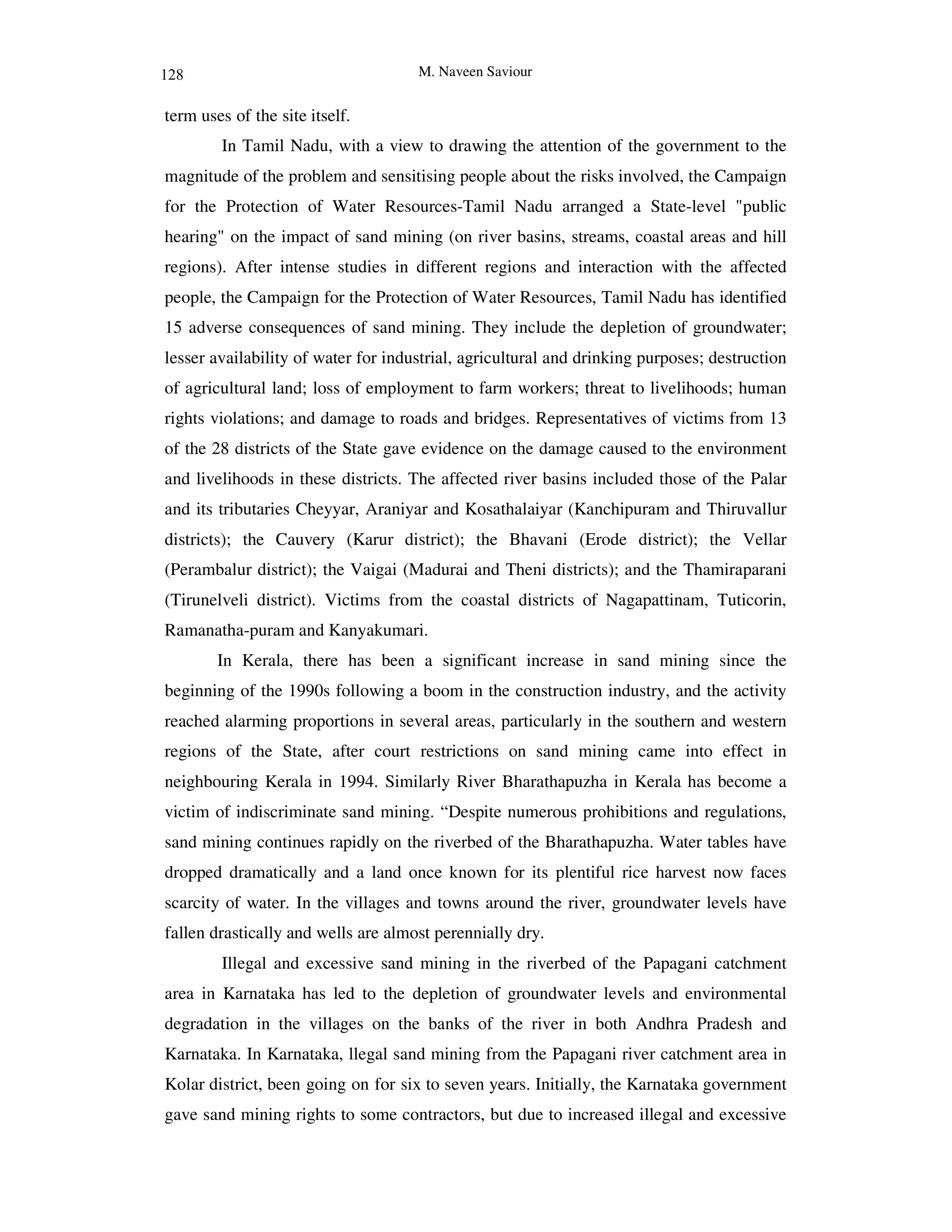 M. Naveen Saviour
term uses of the site itself.
In Tamil Nadu, with a view to drawing the attention of the government to the
magnitude of the problem and sensitising people about the risks involved, the Campaign
for the Protection of Water Resources-Tamil Nadu arranged a State-level "public
hearing" on the impact of sand mining (on river basins, streams, coastal areas and hill
regions). After intense studies in different regions and interaction with the affected
people, the Campaign for the Protection of Water Resources, Tamil Nadu has identified
15 adverse consequences of sand mining. They include the depletion of groundwater;
lesser availability of water for industrial, agricultural and drinking purposes; destruction
of agricultural land; loss of employment to farm workers; threat to livelihoods; human
rights violations; and damage to roads and bridges. Representatives of victims from 13
of the 28 districts of the State gave evidence on the damage caused to the environment
and livelihoods in these districts. The affected river basins included those of the Palar
and its tributaries Cheyyar, Araniyar and Kosathalaiyar (Kanchipuram and Thiruvallur
districts); the Cauvery (Karur district); the Bhavani (Erode district); the Vellar
(Perambalur district); the Vaigai (Madurai and Theni districts); and the Thamiraparani
(Tirunelveli district). Victims from the coastal districts of Nagapattinam, Tuticorin,
Ramanatha-puram and Kanyakumari.
In Kerala, there has been a significant increase in sand mining since the
beginning of the 1990s following a boom in the construction industry, and the activity
reached alarming proportions in several areas, particularly in the southern and western
regions of the State, after court restrictions on sand mining came into effect in
neighbouring Kerala in 1994. Similarly River Bharathapuzha in Kerala has become a
victim of indiscriminate sand mining. “Despite numerous prohibitions and regulations,
sand mining continues rapidly on the riverbed of the Bharathapuzha. Water tables have
dropped dramatically and a land once known for its plentiful rice harvest now faces
scarcity of water. In the villages and towns around the river, groundwater levels have
fallen drastically and wells are almost perennially dry.
Illegal and excessive sand mining in the riverbed of the Papagani catchment
area in Karnataka has led to the depletion of groundwater levels and environmental
degradation in the villages on the banks of the river in both Andhra Pradesh and
Karnataka. In Karnataka, llegal sand mining from the Papagani river catchment area in
Kolar district, been going on for six to seven years. Initially, the Karnataka government
gave sand mining rights to some contractors, but due to increased illegal and excessive
128
 
