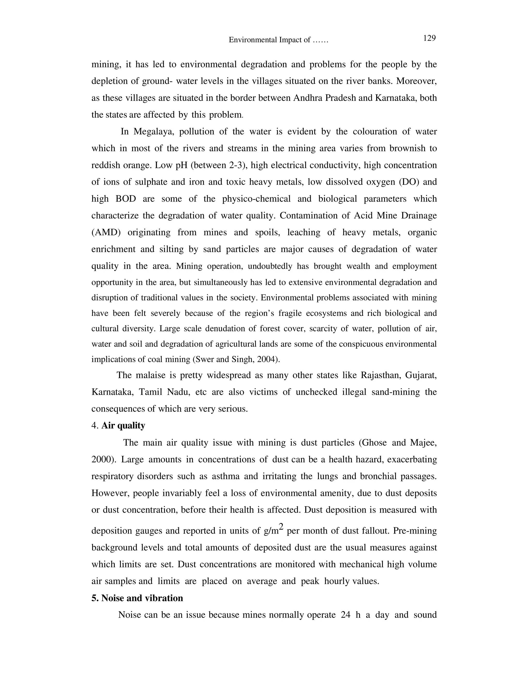 Environmental Impact of ……
mining, it has led to environmental degradation and problems for the people by the
depletion of ground- water levels in the villages situated on the river banks. Moreover,
as these villages are situated in the border between Andhra Pradesh and Karnataka, both
the states are affected by this problem.
In Megalaya, pollution of the water is evident by the colouration of water
which in most of the rivers and streams in the mining area varies from brownish to
reddish orange. Low pH (between 2-3), high electrical conductivity, high concentration
of ions of sulphate and iron and toxic heavy metals, low dissolved oxygen (DO) and
high BOD are some of the physico-chemical and biological parameters which
characterize the degradation of water quality. Contamination of Acid Mine Drainage
(AMD) originating from mines and spoils, leaching of heavy metals, organic
enrichment and silting by sand particles are major causes of degradation of water
quality in the area. Mining operation, undoubtedly has brought wealth and employment
opportunity in the area, but simultaneously has led to extensive environmental degradation and
disruption of traditional values in the society. Environmental problems associated with mining
have been felt severely because of the region’s fragile ecosystems and rich biological and
cultural diversity. Large scale denudation of forest cover, scarcity of water, pollution of air,
water and soil and degradation of agricultural lands are some of the conspicuous environmental
implications of coal mining (Swer and Singh, 2004).
The malaise is pretty widespread as many other states like Rajasthan, Gujarat,
Karnataka, Tamil Nadu, etc are also victims of unchecked illegal sand-mining the
consequences of which are very serious.
4. Air quality
The main air quality issue with mining is dust particles (Ghose and Majee,
2000). Large amounts in concentrations of dust can be a health hazard, exacerbating
respiratory disorders such as asthma and irritating the lungs and bronchial passages.
However, people invariably feel a loss of environmental amenity, due to dust deposits
or dust concentration, before their health is affected. Dust deposition is measured with
deposition gauges and reported in units of g/m2 per month of dust fallout. Pre-mining
background levels and total amounts of deposited dust are the usual measures against
which limits are set. Dust concentrations are monitored with mechanical high volume
air samples and limits are placed on average and peak hourly values.
5. Noise and vibration
Noise can be an issue because mines normally operate 24 h a day and sound
129
 
