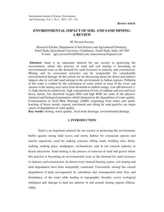 Review Article
ENVIRONMENTAL IMPACT OF SOIL AND SAND MINING:
A REVIEW
M. Naveen Saviour
Research Scholar, Department of Soil Science and Agricultural Chemistry,
Tamil Nadu Agricultural University, Coimbatore, Tamil Nadu, India- 641 003
E-mail: agri_naveen@rediffmail.com, mnaveenssac@gmail.com
Abstract: Sand is an important mineral for our society in protecting the
environment, where this practice of sand and soil mining is becoming an
environmental issue as the demand for sand increases in industry and construction.
Mining and its associated activities can be responsible for considerable
environmental damage. In this article we are discussing about the direct and indirect
impacts due to soil and sand mining to the environment in Indian regions. Pollution
of the water is evident by the colouration of water which in most of the rivers and
streams in the mining area varies from brownish to reddish orange. Low pH (between 2-
3), high electrical conductivity, high concentration of ions of sulphate and iron and toxic
heavy metals, low dissolved oxygen (DO) and high BOD are some of the physico-
chemical and biological parameters which characterize the degradation of water quality.
Contamination of Acid Mine Drainage (AMD) originating from mines and spoils,
leaching of heavy metals, organic enrichment and silting by sand particles are major
causes of degradation of water quality.
Key words: mining, water quality, Acid mine drainage, environmental damage.
1. INTRODUCTION
Sand is an important mineral for our society in protecting the environment,
buffer against strong tidal waves and storm, habitat for crustacean species and
marine organisms, used for making concrete, filling roads, building sites, brick-
making, making glass, sandpapers, reclamations, and in our tourism industry in
beach attractions. Sand mining is the process of removal of sand and gravel where
this practice is becoming an environmental issue as the demand for sand increases
in industry and construction. In almost every mineral bearing region, soil mining and
land degradation have been inseparably connected. Unscientific mining has caused
degradation of land, accompanied by subsidence and consequential mine fires and
disturbance of the water table leading to topographic disorder, severe ecological
imbalance and damage to land use patterns in and around mining regions (Ghose,
1989).
International Journal of Science, Environment
and Technology, Vol. 1, No 3, 2012, 125 - 134
 