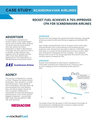 OVERVIEW
Rocket Fuel was tasked with generating flight bookings, alongside
achieving a positive ROI and hitting an aggressive blended CPA
goal.
SAS initially enlisted Rocket Fuel to increase airline ticket sales.
Utilising Rocket Fuel’s online partners and prospecting new
audiences only, Rocket Fuel was able to deliver a CPA 63% better
than goal. As a result of the programme’s previous success, SAS
then introduced retargeting into the strategy – thus allowing
Rocket Fuel to use its full-funnel approach. During this time, the
monthly spend increased by 72%.
STRATEGY
Rocket Fuel employed its optimisation capabilities to
continually evaluate every opportunity by utilising a user-
by-user strategy to drive incremental airline sales for
SAS.
CASE STUDY: SCANDINAVIAN AIRLINES
ADVERTISER
In Scandinavia, Scandinavian
Airlines (SAS) is the single largest
airline, with a market share of about
1/3 of the total air travel market.
SAS flew almost 30 million
passengers in 2014 to destinations
in Europe, the USA, and Asia. SAS is
a member of Star Alliance, and,
together with 28 member airlines,
offers more than 18,500 daily
departures to 1,321 destinations in
192 destinations around the world.
The success of MediaCom is based
on their “People first, better results"
philosophy. Their passion is to help
businesses grow, move ahead of
their competitors, and stay there. By
putting people first, they believe
they can deliver better results for
their customers. MediaCom is
responsible for planning and buying
advertising for some of the world's
biggest companies - among them
P&G, Shell, GlaxoSmithKline, RBS,
VW, and Universal.
The graph shows the decrease in CPA throughout the length of
the programme, highlighting the increase in spend and the
change to the full-funnel model.
Sept Oct Nov
 