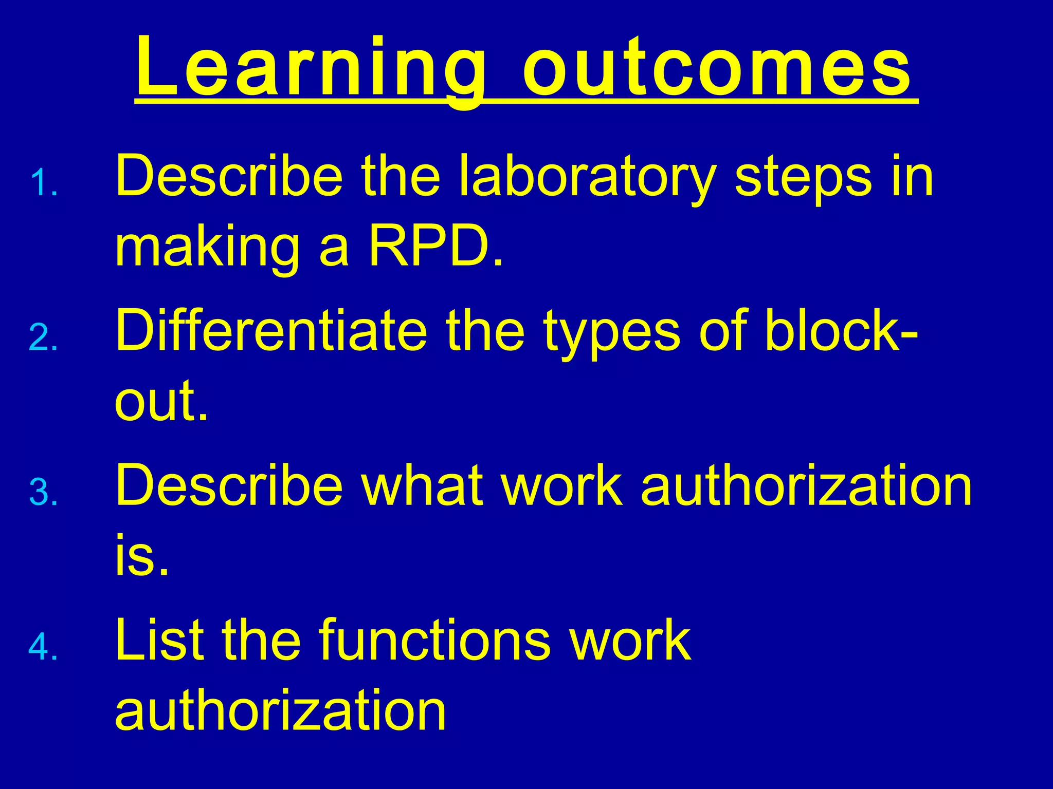 Learning outcomes
1. Describe the laboratory steps in
making a RPD.
2. Differentiate the types of block-
out.
3. Describe what work authorization
is.
4. List the functions work
authorization
 
