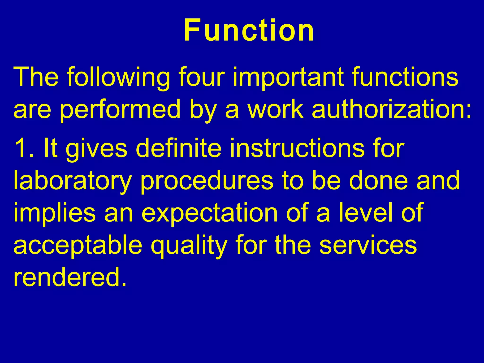 Function
The following four important functions
are performed by a work authorization:
1. It gives definite instructions for
laboratory procedures to be done and
implies an expectation of a level of
acceptable quality for the services
rendered.
 