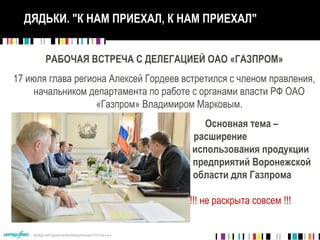 МЕЖДУНАРОДНАЯ ИНФОРМАЦИОННАЯ ГРУППА 
ДЯДЬКИ. "К НАМ ПРИЕХАЛ, К НАМ ПРИЕХАЛ"
РАБОЧАЯ ВСТРЕЧА С ДЕЛЕГАЦИЕЙ ОАО «ГАЗПРОМ»
17 июля глава региона Алексей Гордеев встретился с членом правления,
начальником департамента по работе с органами власти РФ ОАО
«Газпром» Владимиром Марковым.
Основная тема –
расширение
использования продукции
предприятий Воронежской
области для Газпрома
!!! не раскрыта совсем !!!
 