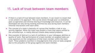 15. Lack of trust between team members
 If there is a lack of trust between team members, it can result in a team that
is not united in its approach. This can be shown through poor co-ordination,
poor co-operation and minimal sharing of knowledge and resources. It can be
developed not only during working activities but also during team members
informal interactions with each other.
 The concept of a team is basically of a group that handles a task or any
activity together. While the team may present a front that seems unified to
the untrained eye, in reality distrust creates deep seated problems.
 One example of distrust is a lack of confidence in your colleagues abilities or
quality of work. Poor performance of a team member on assigned tasks can
raise questions on the competence of that team member within the team
itself. These problems manifest in misjudgements that arise on tasks assigned
due to the prejudice of the group against one team member.
 