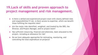 19.Lack of skills and proven approach to
project management and risk management.
 Is there a skilled and experienced project team with clearly defined roles
and responsibilities? If not, is there access to expertise, which can benefit
those fulfilling the requisite roles?
 Are the major risks identified, weighted, and treated by the SRO, the
Director, and Project Manager, and/or project team?
 Has sufficient resourcing, financial and otherwise, been allocated to the
project, including an allowance for risk?
 Do we have adequate approaches for estimating, monitoring, and
controlling the total expenditure on projects?
 