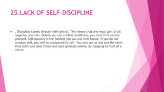 25.LACK OF SELF-DISCIPLINE
 . Discipline comes through self-control. This means that one must control all
negative qualities. Before you can control conditions, you must first control
yourself. Self-mastery is the hardest job you will ever tackle. If you do not
conquer self, you will be conquered by self. You may see at one and the same
time both your best friend and your greatest enemy, by stepping in front of a
mirror.
 