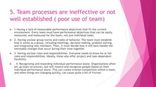 5. Team processes are ineffective or not
well established ( poor use of team)
 1.Having a lack of measurable performance objectives that fit the current
environment. Every team must have performance objectives that can be easily
measured, and measured for the team, not just individual tasks.
 2. Having unclear group norms and codes of behavior. The team must establish
how it works as a group, including meetings, decision making, problem solving,
and integrating new members. Then, it must decide how it will best handle the
inevitable changes that occur during their time together.
 3. Having unclear roles and responsibilities. Everyone needs to know his or her
roles and responsibilities. Ideally, these also offer project and task-dependent
flexibility
 . 4. Recognizing and rewarding individual performance alone. Organizations often
set up team structures, but still reward and recognize people based on their
individual performance alone. This can create intense competition within a team,
and when things are changing quickly, can cause quite a bit of friction
 