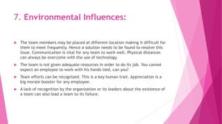 7. Environmental Influences:
 The team members may be placed at different location making it difficult for
them to meet frequently. Hence a solution needs to be found to resolve this
issue. Communication is vital for any team to work well. Physical distances
can always be overcome with the use of technology.
 The team is not given adequate resources in order to do its job. You cannot
expect an employee to work with his hands tied, can you?
 Team efforts can be recognized. This is a key human trait. Appreciation is a
big morale booster for any employee.
 A lack of recognition by the organization or its leaders about the existence of
a team can also lead a team to its failure.
 