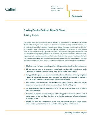 CALLAN
INVESTMENTS
INSTITUTE
Research
September 2014
Saving Public Defined Benefit Plans
Talking Points
The funded status of public employee defined benefit (DB) retirement plans continues to garner great
debate in the industry and press. DB plans are the primary vehicle for ensuring retirement income security
for public workers, and Callan believes these plans are viable and necessary in this sector. In 2011, Cal-
lan published a report to initiate discussions around what went wrong in the past that left many of these
plans woefully underfunded. We suggested ways to nurse them back to health by promoting DB plans and
providing them with ongoing support. We revisit the topic in 2014, but now with a more urgent goal of sav-
ing public pensions amid persistent low funded levels and a burgeoning movement to disassemble them.
The following talking points will help to move the discussion forward around the importance of DB plans.
We expand on each point and support our assertions with research, data, and actuarial considerations.
1	 DB plans serve many purposes beyond providing constituents with retirement income.
2	 DB plans are proven to be extremely cost effective and reliable in delivering basic
retirement income security—when the rules of DB finance are followed.
3	 Many public DB plans are underfunded today, but not because of paltry long-term
returns. It is primarily because plan sponsors’ contributions were neither sufficient
nor consistent enough to properly fund the benefits promised.
4	 New benefits cannot be funded out of better-than-average investment returns simply
because average returns is all one can expect over the life of the plan.
5	 DB plan funding surpluses and deficits occur as part of the normal cycle of invest-
ment market returns.
6	 Plans that implement an actuarially sound funding policy will achieve 100% funded
status over the long run. Over the short term, the plan could veer off course because
of market cycles.
7	 Healthy DB plans are underpinned by a sustainable benefit design, a strong gover-
nance process, and the sponsor’s commitment to regularly fund the plan.
Knowledge. Experience. Integrity.
 