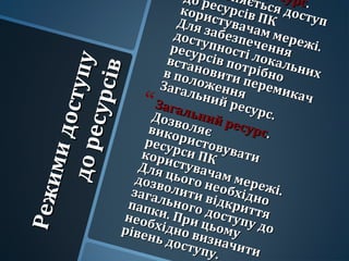 Режимидоступу
Режимидоступудоресурсів
доресурсів
есурс
есурс..
оняється доступ
оняється доступ
до ресурсів ПК
до ресурсів ПК
користувачам мережі.
користувачам мережі.
Для забезпечення
Для забезпечення
доступності локальних
доступності локальних
ресурсів потрібно
ресурсів потрібно
встановити перемикач
встановити перемикач
в положення
в положенняЗагальний ресурс.
Загальний ресурс.
Загальний ресурс
Загальний ресурс..
Дозволяє
Дозволяєвикористовувати
використовувати
ресурси ПК
ресурси ПКкористувачам мережі.
користувачам мережі.
Для цього необхідно
Для цього необхідно
дозволити відкриття
дозволити відкриття
загального доступу до
загального доступу до
папки. При цьому
папки. При цьому
необхідно визначити
необхідно визначити
рівень доступу.
рівень доступу.
 